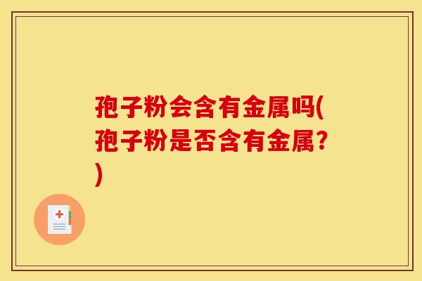 孢子粉会含有金属吗(孢子粉是否含有金属?) 孢子粉会含有金属吗(孢子粉是否含有金属?)