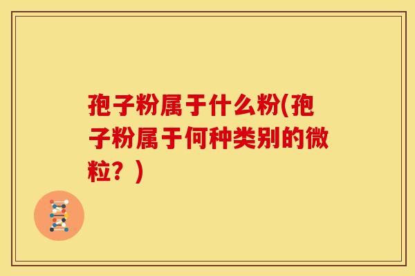 孢子粉属于什么粉(孢子粉属于何种类别的微粒?) 孢子粉属于什么粉(孢子粉属于何种类别的微粒?)
