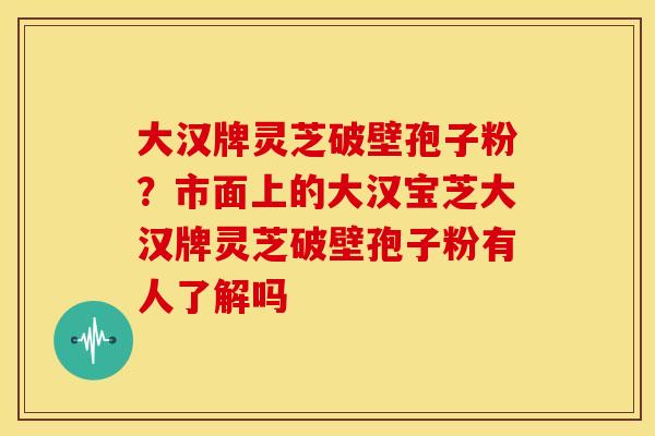 大汉牌灵芝破壁孢子粉?市面上的大汉宝芝大汉牌灵芝破壁孢子粉有人了解吗 大汉牌灵芝破壁孢子粉?市面上的大汉宝芝大汉牌灵芝破壁孢子粉有人了解吗