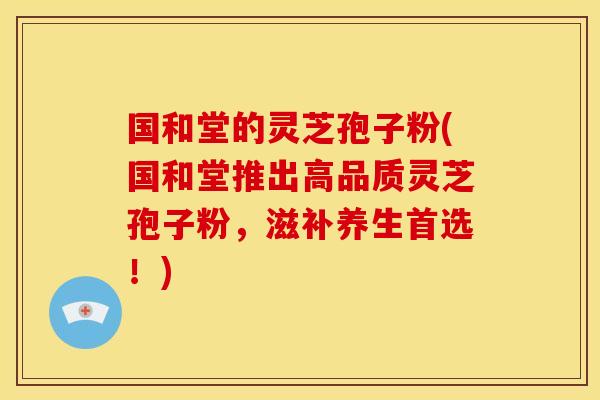 国和堂的灵芝孢子粉(国和堂推出高品质灵芝孢子粉,滋补养生首选!) 国和堂的灵芝孢子粉(国和堂推出高品质灵芝孢子粉,滋补养生首选!)