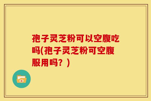 孢子灵芝粉可以空腹吃吗(孢子灵芝粉可空腹服用吗？)