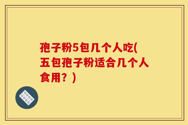 孢子粉5包几个人吃(五包孢子粉适合几个人食用?) 孢子粉5包几个人吃(五包孢子粉适合几个人食用?)