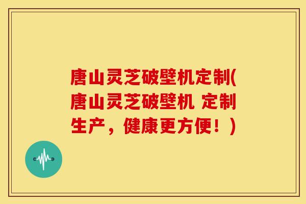 唐山灵芝破壁机定制(唐山灵芝破壁机 定制生产，健康更方便！)