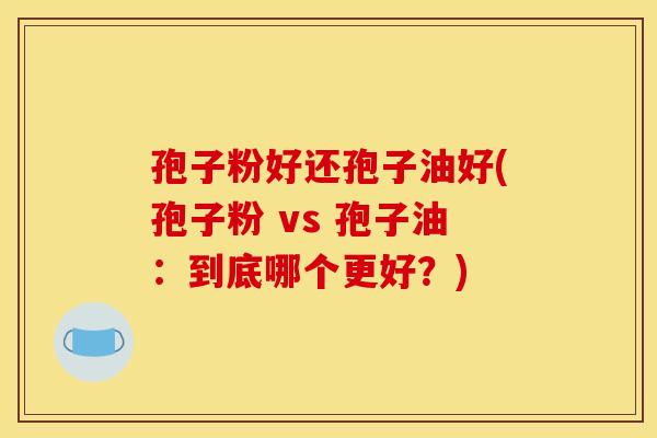 孢子粉好还孢子油好(孢子粉 vs 孢子油:到底哪个更好?) 孢子粉好还孢子油好(孢子粉 vs 孢子油:到底哪个更好?)