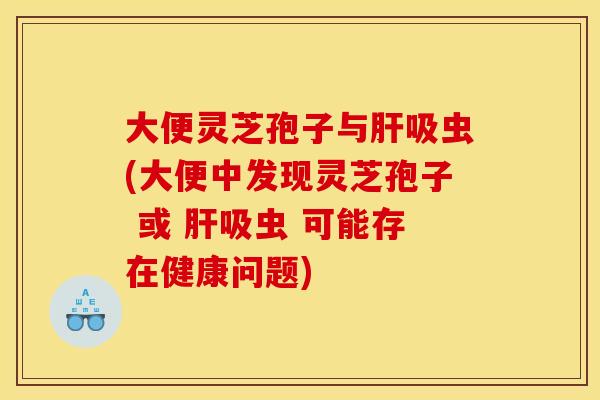 大便灵芝孢子与吸虫(大便中发现灵芝孢子 或 吸虫 可能存在健康问题) 大便灵芝孢子与吸虫(大便中发现灵芝孢子 或 吸虫 可能存在健康问题)