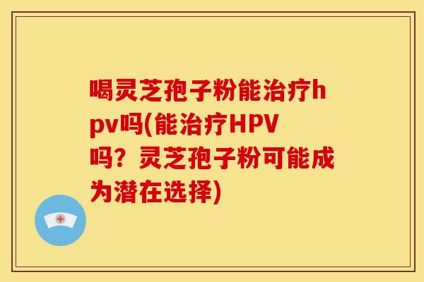 喝灵芝孢子粉能hpv吗(能HPV吗?灵芝孢子粉可能成为潜在选择) 喝灵芝孢子粉能hpv吗(能HPV吗?灵芝孢子粉可能成为潜在选择)