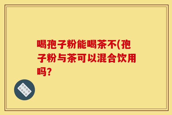 喝孢子粉能喝茶不(孢子粉与茶可以混合饮用吗? 喝孢子粉能喝茶不(孢子粉与茶可以混合饮用吗?