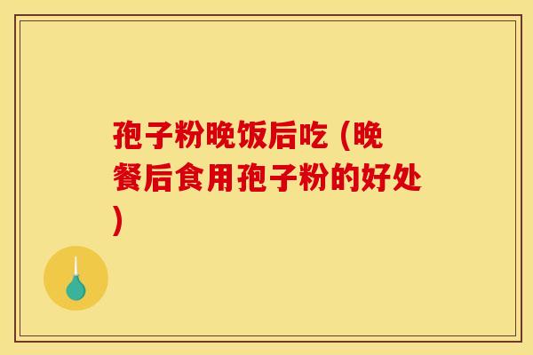 孢子粉晚饭后吃 (晚餐后食用孢子粉的好处) 孢子粉晚饭后吃 (晚餐后食用孢子粉的好处)