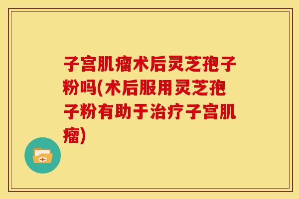 子宫术后灵芝孢子粉吗(术后服用灵芝孢子粉有助于子宫) 子宫术后灵芝孢子粉吗(术后服用灵芝孢子粉有助于子宫)