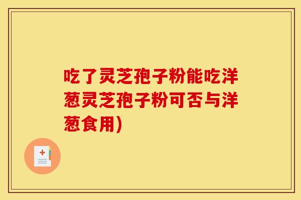 吃了灵芝孢子粉能吃洋葱灵芝孢子粉可否与洋葱食用) 吃了灵芝孢子粉能吃洋葱灵芝孢子粉可否与洋葱食用)