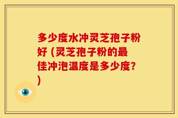 多少度水冲灵芝孢子粉好 (灵芝孢子粉的佳冲泡温度是多少度？)