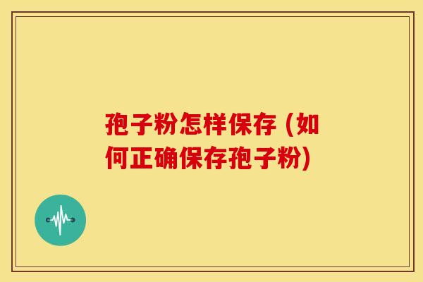 孢子粉怎样保存 (如何正确保存孢子粉) 孢子粉怎样保存 (如何正确保存孢子粉)