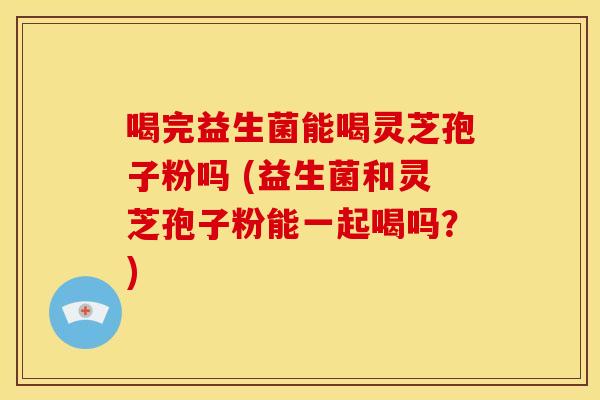 喝完益生菌能喝灵芝孢子粉吗 (益生菌和灵芝孢子粉能一起喝吗？)