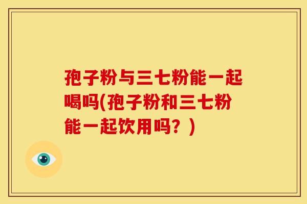 孢子粉与三七粉能一起喝吗(孢子粉和三七粉能一起饮用吗?) 孢子粉与三七粉能一起喝吗(孢子粉和三七粉能一起饮用吗?)