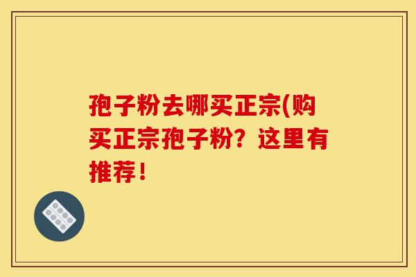 孢子粉去哪买正宗(购买正宗孢子粉?这里有推荐! 孢子粉去哪买正宗(购买正宗孢子粉?这里有推荐!