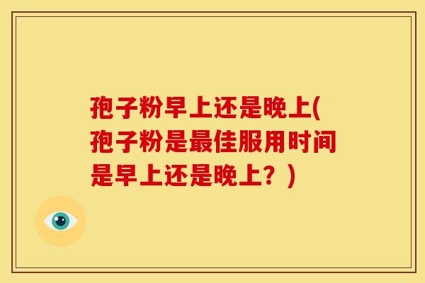 孢子粉早上还是晚上(孢子粉是佳服用时间是早上还是晚上?) 孢子粉早上还是晚上(孢子粉是佳服用时间是早上还是晚上?)