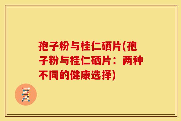 孢子粉与桂仁硒片(孢子粉与桂仁硒片:两种不同的健康选择) 孢子粉与桂仁硒片(孢子粉与桂仁硒片:两种不同的健康选择)