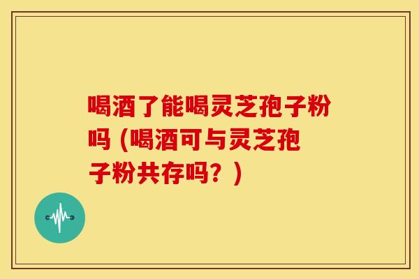 喝酒了能喝灵芝孢子粉吗 (喝酒可与灵芝孢子粉共存吗？)