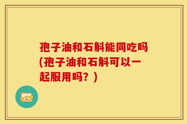 孢子油和石斛能同吃吗(孢子油和石斛可以一起服用吗?) 孢子油和石斛能同吃吗(孢子油和石斛可以一起服用吗?)