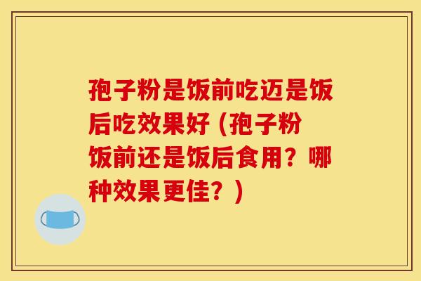 孢子粉是饭前吃迈是饭后吃效果好 (孢子粉饭前还是饭后食用？哪种效果更佳？)