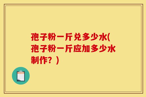 孢子粉一斤兑多少水(孢子粉一斤应加多少水制作？)