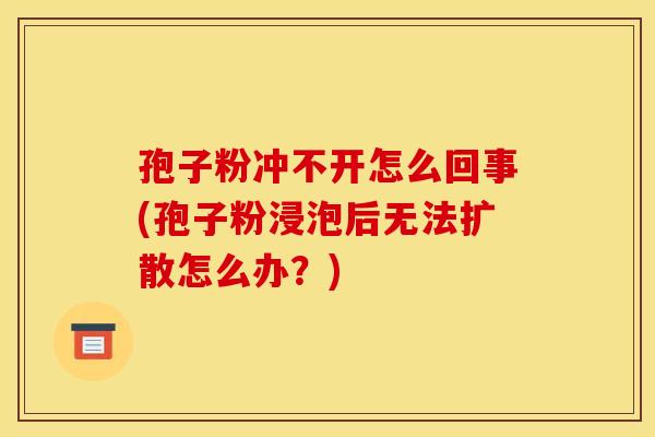 孢子粉冲不开怎么回事(孢子粉浸泡后无法扩散怎么办?) 孢子粉冲不开怎么回事(孢子粉浸泡后无法扩散怎么办?)