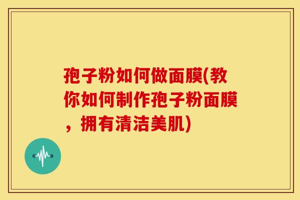 孢子粉如何做面膜(教你如何制作孢子粉面膜,拥有清洁美肌) 孢子粉如何做面膜(教你如何制作孢子粉面膜,拥有清洁美肌)