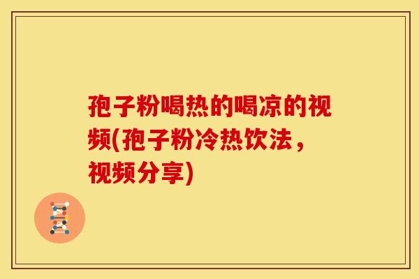 孢子粉喝热的喝凉的视频(孢子粉冷热饮法,视频分享) 孢子粉喝热的喝凉的视频(孢子粉冷热饮法,视频分享)