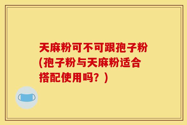 天麻粉可不可跟孢子粉(孢子粉与天麻粉适合搭配使用吗?) 天麻粉可不可跟孢子粉(孢子粉与天麻粉适合搭配使用吗?)