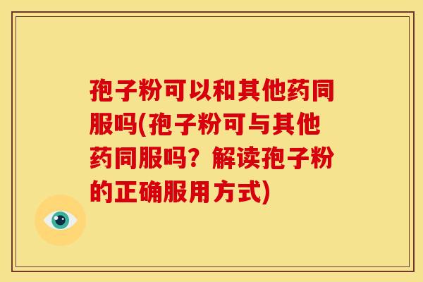 孢子粉可以和其他药同服吗(孢子粉可与其他药同服吗?解读孢子粉的正确服用方式) 孢子粉可以和其他药同服吗(孢子粉可与其他药同服吗?解读孢子粉的正确服用方式)