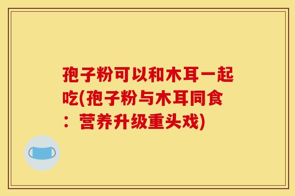 孢子粉可以和木耳一起吃(孢子粉与木耳同食:营养升级重头戏) 孢子粉可以和木耳一起吃(孢子粉与木耳同食:营养升级重头戏)
