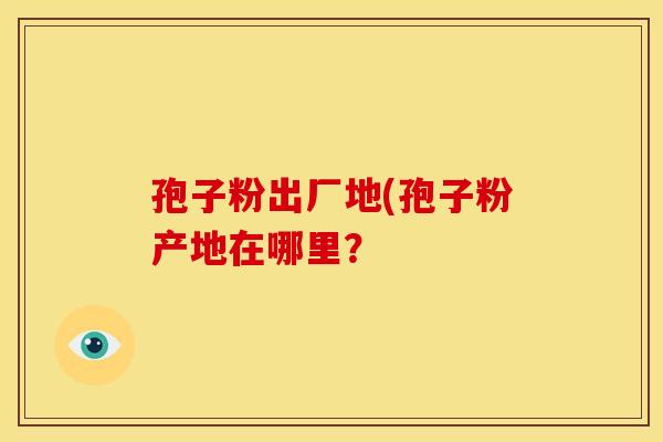 孢子粉出厂地(孢子粉产地在哪里? 孢子粉出厂地(孢子粉产地在哪里?
