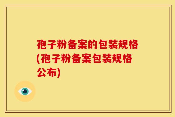 孢子粉备案的包装规格(孢子粉备案包装规格公布) 孢子粉备案的包装规格(孢子粉备案包装规格公布)
