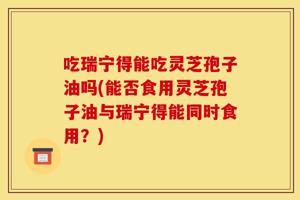 吃瑞宁得能吃灵芝孢子油吗(能否食用灵芝孢子油与瑞宁得能同时食用?) 吃瑞宁得能吃灵芝孢子油吗(能否食用灵芝孢子油与瑞宁得能同时食用?)