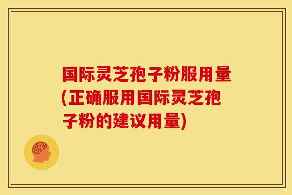 国际灵芝孢子粉服用量(正确服用国际灵芝孢子粉的建议用量)