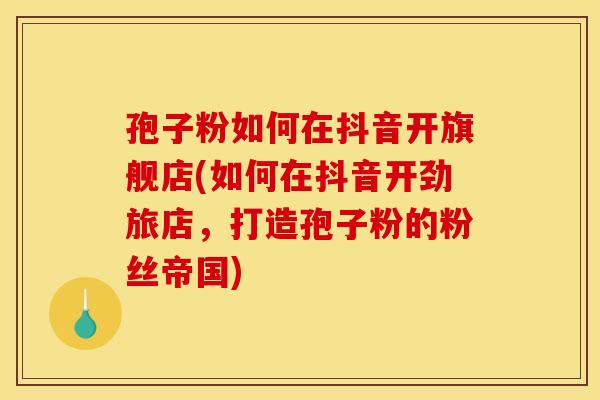 孢子粉如何在抖音开旗舰店(如何在抖音开劲旅店,打造孢子粉的粉丝帝国) 孢子粉如何在抖音开旗舰店(如何在抖音开劲旅店,打造孢子粉的粉丝帝国)