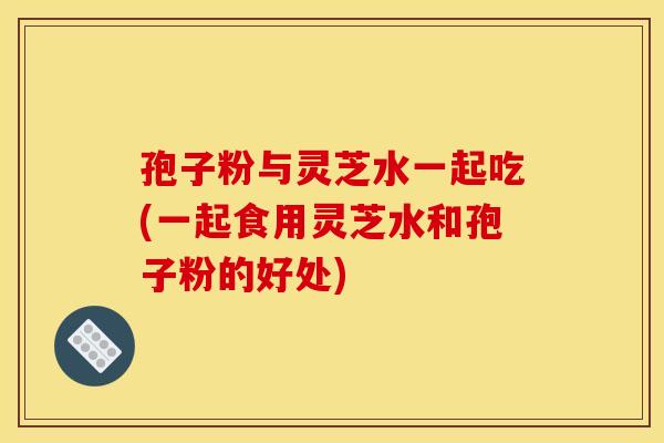 孢子粉与灵芝水一起吃(一起食用灵芝水和孢子粉的好处) 孢子粉与灵芝水一起吃(一起食用灵芝水和孢子粉的好处)