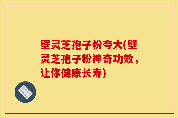 壁灵芝孢子粉夸大(壁灵芝孢子粉神奇功效,让你健康长寿) 壁灵芝孢子粉夸大(壁灵芝孢子粉神奇功效,让你健康长寿)