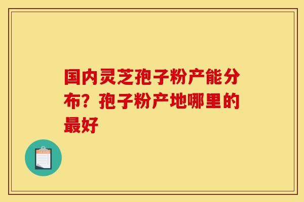 国内灵芝孢子粉产能分布?孢子粉产地哪里的好 国内灵芝孢子粉产能分布?孢子粉产地哪里的好
