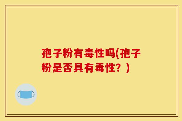 孢子粉有毒性吗(孢子粉是否具有毒性？)