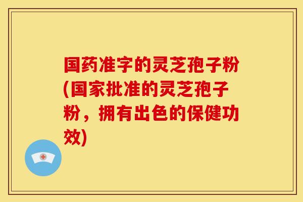 国药准字的灵芝孢子粉(国家批准的灵芝孢子粉，拥有出色的保健功效)