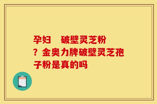 孕妇 破壁灵芝粉?金奥力牌破壁灵芝孢子粉是真的吗 孕妇 破壁灵芝粉?金奥力牌破壁灵芝孢子粉是真的吗