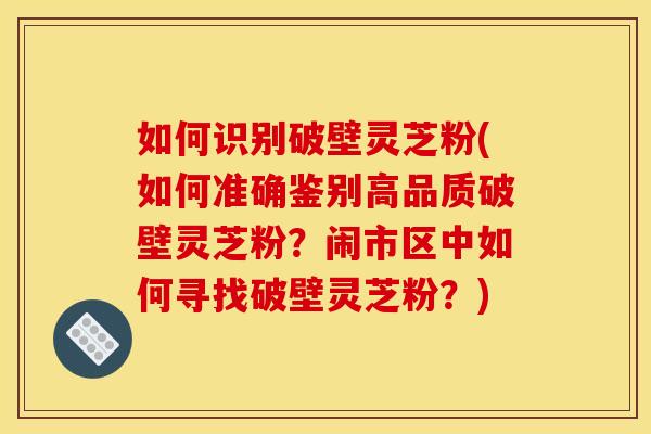 如何识别破壁灵芝粉(如何准确鉴别高品质破壁灵芝粉?闹市区中如何寻找破壁灵芝粉?) 如何识别破壁灵芝粉(如何准确鉴别高品质破壁灵芝粉?闹市区中如何寻找破壁灵芝粉?)