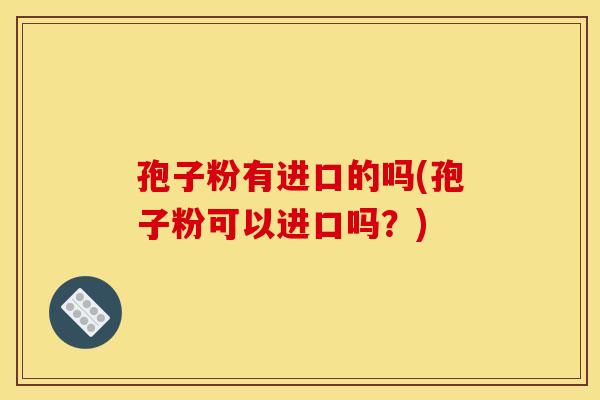 孢子粉有进口的吗(孢子粉可以进口吗？)