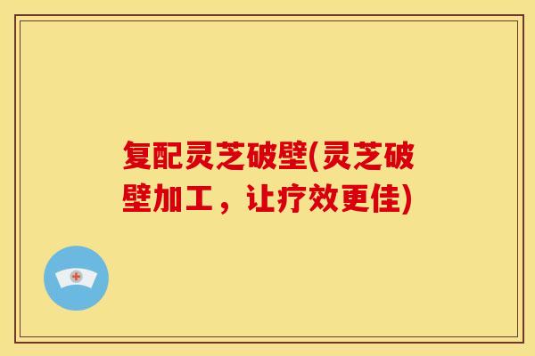 复配灵芝破壁(灵芝破壁加工,让疗效更佳) 复配灵芝破壁(灵芝破壁加工,让疗效更佳)
