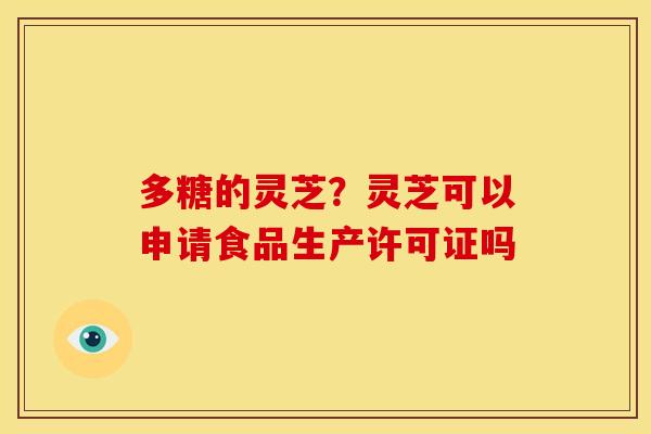 多糖的灵芝?灵芝可以申请食品生产许可证吗 多糖的灵芝?灵芝可以申请食品生产许可证吗