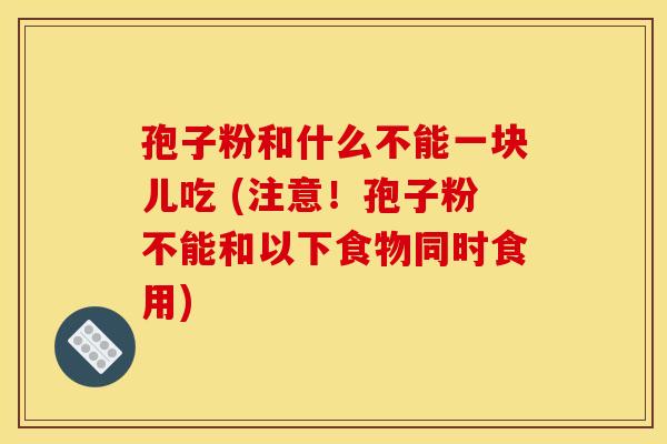 孢子粉和什么不能一块儿吃 (注意！孢子粉不能和以下食物同时食用)