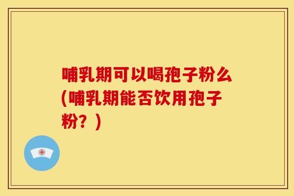 哺乳期可以喝孢子粉么(哺乳期能否饮用孢子粉?) 哺乳期可以喝孢子粉么(哺乳期能否饮用孢子粉?)
