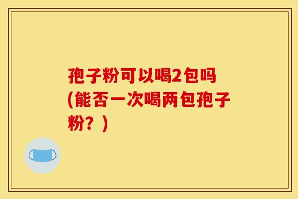 孢子粉可以喝2包吗 (能否一次喝两包孢子粉?) 孢子粉可以喝2包吗 (能否一次喝两包孢子粉?)
