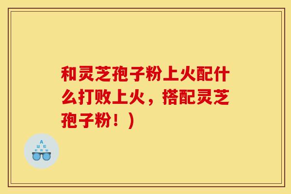 和灵芝孢子粉上火配什么打败上火,搭配灵芝孢子粉!) 和灵芝孢子粉上火配什么打败上火,搭配灵芝孢子粉!)